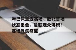九游娱乐-关于姆巴佩重返赛场，败北首场状态出色，曼联观众沸腾！赛场气氛高涨的信息